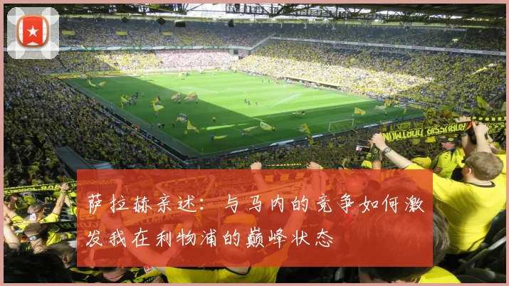 萨拉赫亲述：与马内的竞争如何激发我在利物浦的巅峰状态