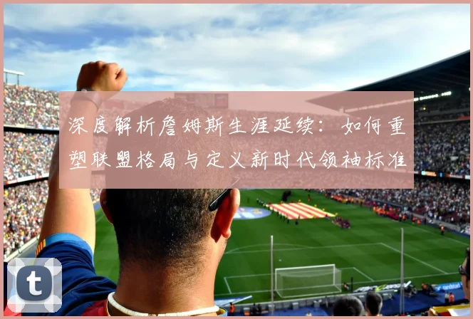 深度解析詹姆斯生涯延续：如何重塑联盟格局与定义新时代领袖标准