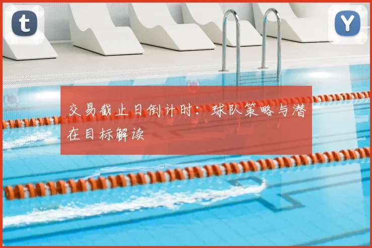 交易截止日倒计时：球队策略与潜在目标解读