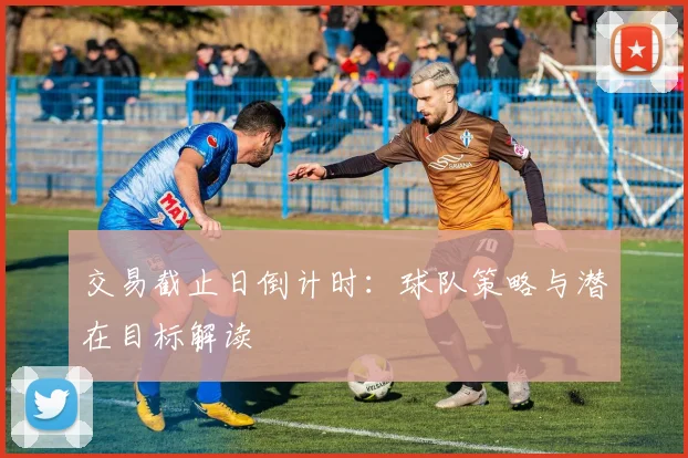 交易截止日倒计时：球队策略与潜在目标解读