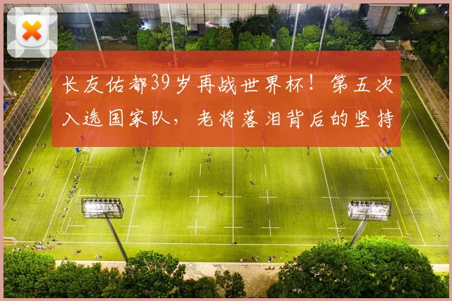 长友佑都39岁再战世界杯！第五次入选国家队，老将落泪背后的坚持