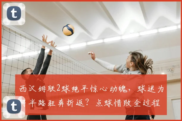 西汉姆联2球绝平惊心动魄，球迷为何半路狂奔折返？点球惜败全过程深度解析