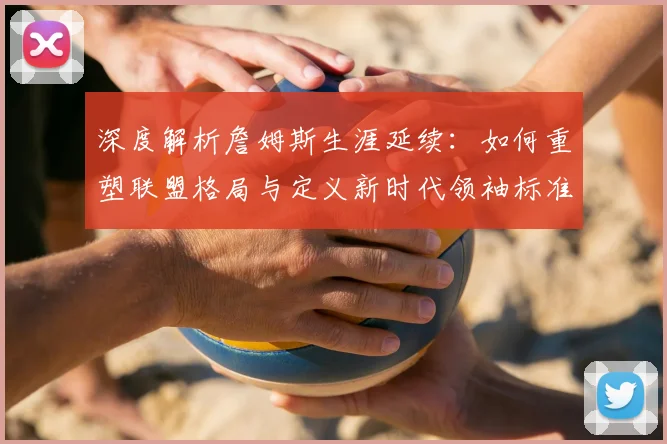 深度解析詹姆斯生涯延续：如何重塑联盟格局与定义新时代领袖标准