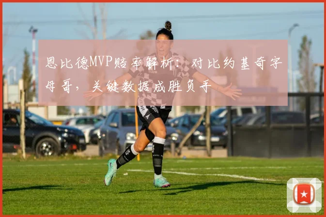 恩比德MVP赔率解析：对比约基奇字母哥，关键数据成胜负手