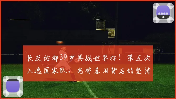 长友佑都39岁再战世界杯！第五次入选国家队，老将落泪背后的坚持