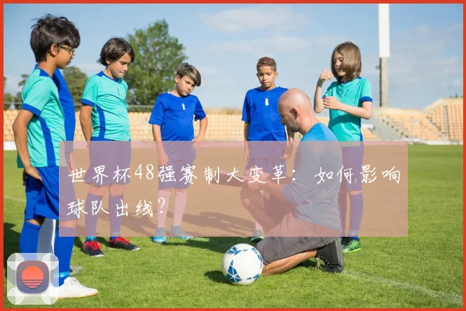 世界杯48强赛制大变革：如何影响球队出线？