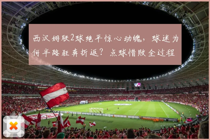 西汉姆联2球绝平惊心动魄，球迷为何半路狂奔折返？点球惜败全过程深度解析